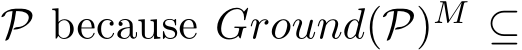  P because Ground(P)M ⊆