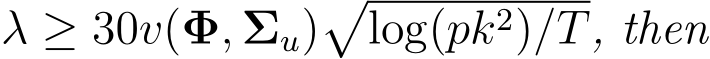  λ ≥ 30v(Φ, Σu)�log(pk2)/T, then