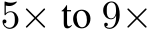  5× to 9×