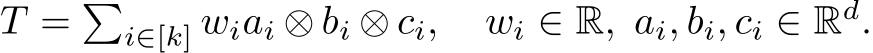 T = �i∈[k] wiai ⊗ bi ⊗ ci, wi ∈ R, ai, bi, ci ∈ Rd.