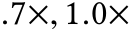 .7×, 1.0×