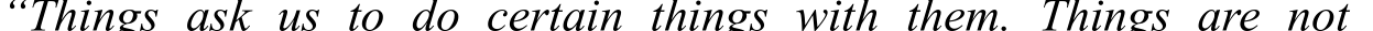 “Things ask  us  to do certain  things  with them.  Things are  not
