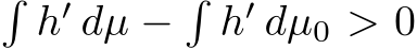 �h′ dµ −�h′ dµ0 > 0