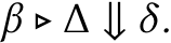 β ▷ ∆ ⇓ δ.