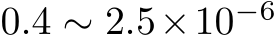  0.4 ∼ 2.5×10−6