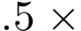 .5 ×