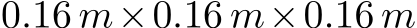  0.16 m×0.16 m×0.16 m