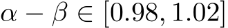  α − β ∈ [0.98, 1.02]