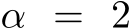  α = 2