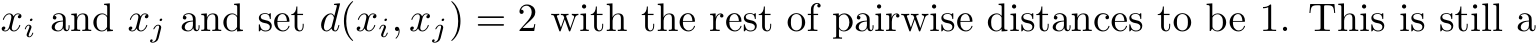  xi and xj and set d(xi, xj) = 2 with the rest of pairwise distances to be 1. This is still a