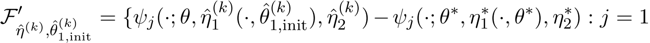 F′ˆη(k),ˆθ(k)1,init = {ψj(·; θ, ˆη(k)1 (·, ˆθ(k)1,init), ˆη(k)2 )−ψj(·; θ∗, η∗1(·, θ∗), η∗2) : j = 1