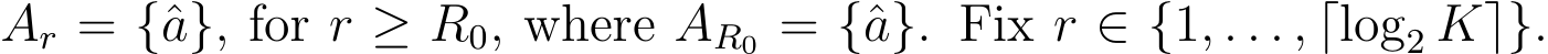  Ar = {ˆa}, for r ≥ R0, where AR0 = {ˆa}. Fix r ∈ {1, . . . , ⌈log2 K⌉}.