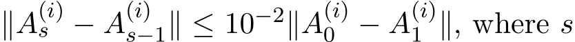  ∥A(i)s − A(i)s−1∥ ≤ 10−2∥A(i)0 − A(i)1 ∥, where s