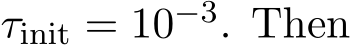  τinit = 10−3. Then