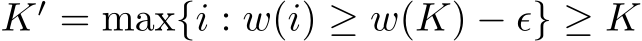  K′ = max{i : w(i) ≥ w(K) − ϵ} ≥ K