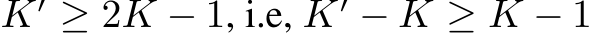  K′ ≥ 2K − 1, i.e, K′ − K ≥ K − 1