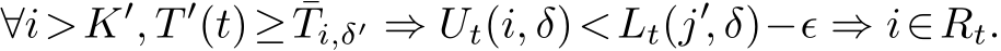 ∀i>K′, T ′(t)≥ ¯Ti,δ′ ⇒ Ut(i, δ)<Lt(j′, δ)−ϵ ⇒ i∈Rt.