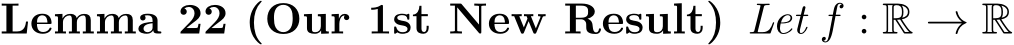 Lemma 22 (Our 1st New Result) Let f : R → R