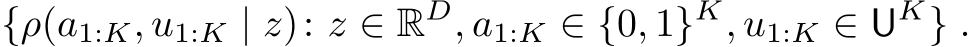 {ρ(a1:K, u1:K | z): z ∈ RD, a1:K ∈ {0, 1}K, u1:K ∈ UK} .