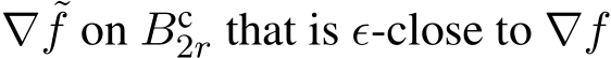  ∇ ˜f on Bc2r that is ϵ-close to ∇f