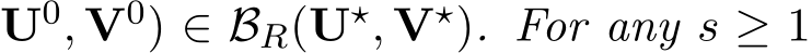 U0, V0) ∈ BR(U⋆, V⋆). For any s ≥ 1