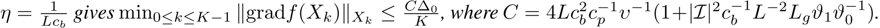  η = 1Lcb gives min0≤k≤K−1 ∥gradf(Xk)∥Xk ≤ C∆0K , where C = 4Lc2bc−1p υ−1(1+|I|2c−1b L−2Lgϑ1ϑ−10 ).