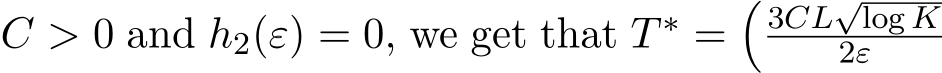  C > 0 and h2(ε) = 0, we get that T ∗ =�3CL√log K2ε